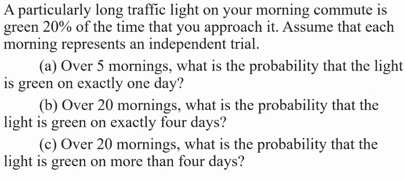 A particularly long traffic light on your morning commute is
green 20% of the time that you approach it. Assume that each
morning represents an independent trial.
(a) Over 5 mornings, what is the probability that the light
is green on exactly one day?
(b) Over 20 mornings, what is the probability that the
light is green on exactly four days?
(c) Over 20 mornings, what is the probability that the
light is green on more than four days?
