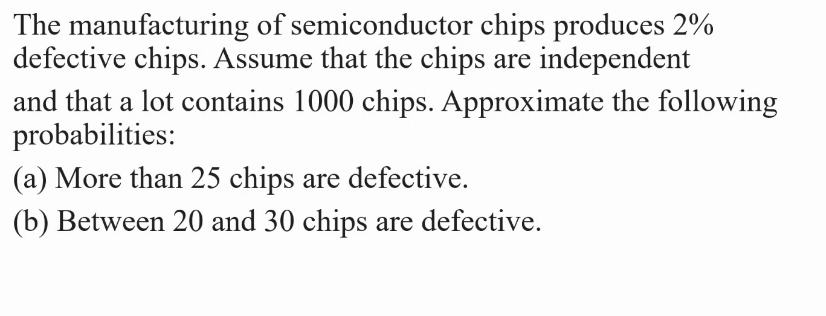 The manufacturing of semiconductor chips produces 2%
defective chips. Assume that the chips are independent
and that a lot contains 1000 chips. Approximate the following
probabilities:
(a) More than 25 chips are defective.
(b) Between 20 and 30 chips are defective.
