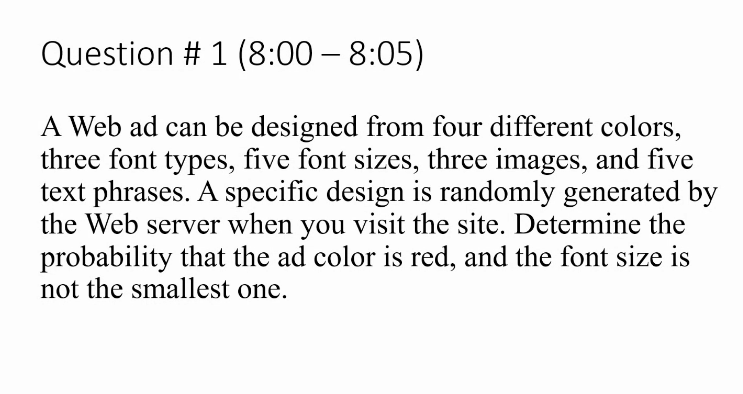 Question # 1 (8:00 – 8:05)
A Web ad can be designed from four different colors,
three font types, five font sizes, three images, and five
text phrases. A specific design is randomly generated by
the Web server when you visit the site. Determine the
probability that the ad color is red, and the font size is
not the smallest one.
