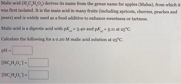 Malic acid (H₂CH₂O₂) derives its name from the genus name for apples (Malus), from which it
was first isolated. It is the main acid in many fruits (including apricots, cherries, peaches and
pears) and is widely used as a food additive to enhance sweetness or tartness.
Malic acid is a diprotic acid with pK, = 3.40 and pK₂ = 5.11 at 25°C.
al
a2
Calculate the following for a 0.20 M malic acid solution at 25°C.
pH =
[HC H O, ]=
[HC H O, ]=|