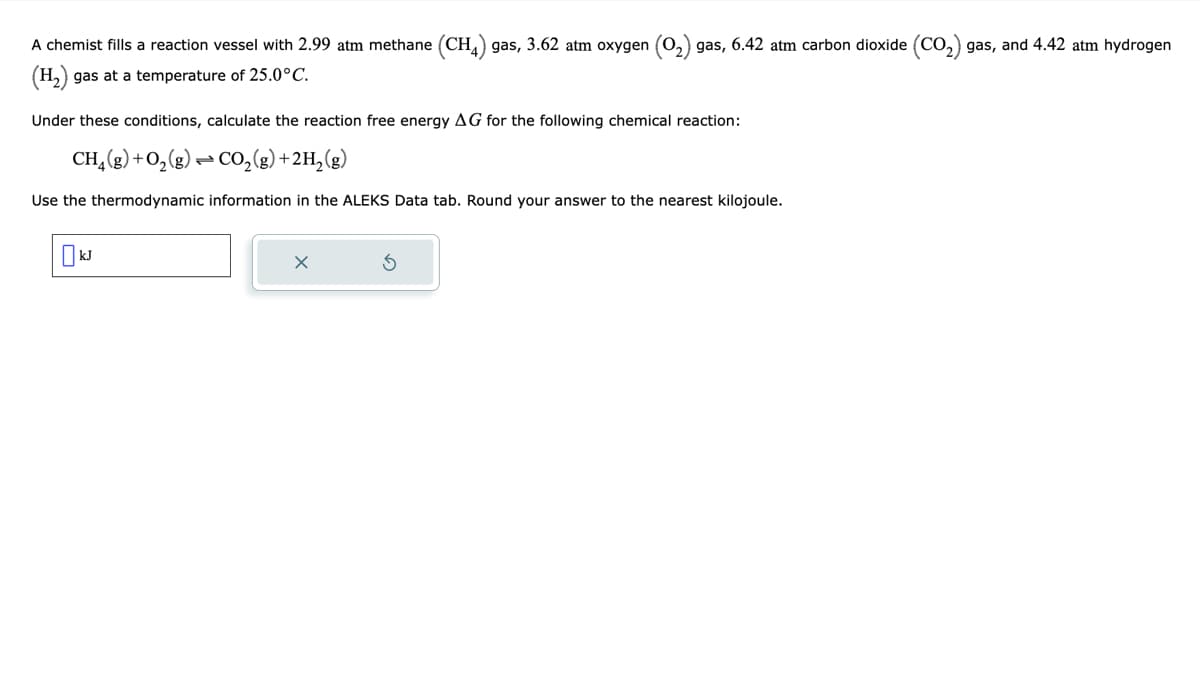 A chemist fills a reaction vessel with 2.99 atm methane (CH4) gas, 3.62 atm oxygen gas, 6.42 atm carbon dioxide (CO₂2) gas, and 4.42 atm hydrogen
(H₂) gas at a temperature of 25.0°C.
Under these conditions, calculate the reaction free energy AG for the following chemical reaction:
CH₂(g) + O₂(g) → CO₂(g) + 2H₂(g)
Use the thermodynamic information in the ALEKS Data tab. Round your answer to the nearest kilojoule.
KJ
X
3