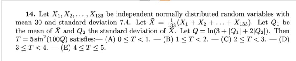 133
14. Let X₁, X2,..., X133 be independent normally distributed random variables with
mean 30 and standard deviation 7.4. Let X = ¡(X₁ + X₂ + ... + X133). Let Q₁ be
the mean of X and Q2 the standard deviation of X. Let Q = ln(3+|Q1| +2|Q2]). Then
T = 5 sin² (1002) satisfies:- (A) 0 ≤ T < 1. (B) 1 ≤ T < 2. (C) 2≤ T <3. - (D)
3 ≤ T < 4. (E) 4 ≤ T ≤ 5.
-