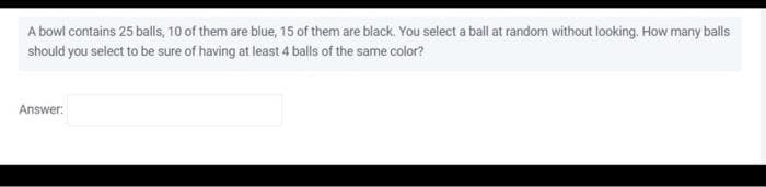 A bowl contains 25 balls, 10 of them are blue, 15 of them are black. You select a ball at random without looking. How many balls
should you select to be sure of having at least 4 balls of the same color?
Answer: