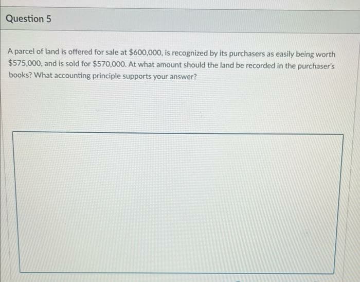 Question 5
A parcel of land is offered for sale at $600,000, is recognized by its purchasers as easily being worth
$575,000, and is sold for $570,000. At what amount should the land be recorded in the purchaser's
books? What accounting principle supports your answer?
