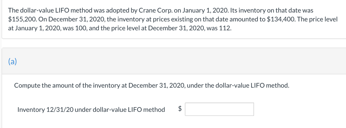 The dollar-value LIFO method was adopted by Crane Corp. on January 1, 2020. Its inventory on that date was
$155,200. On December 31, 2020, the inventory at prices existing on that date amounted to $134,400. The price level
at January 1, 2020, was 100, and the price level at December 31, 2020, was 112.
(a)
Compute the amount of the inventory at December 31, 2020, under the dollar-value LIFO method.
Inventory 12/31/20 under dollar-value LIFO method
%24
