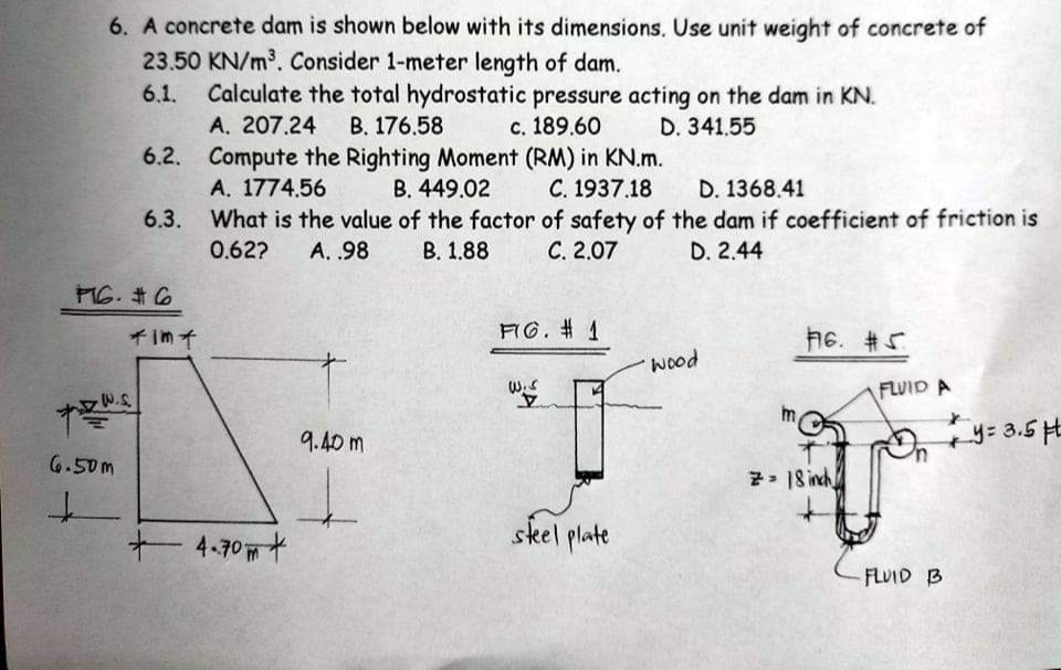 6. A concrete dam is shown below with its dimensions. Use unit weight of concrete of
23.50 KN/m³. Consider 1-meter length of dam.
Calculate the total hydrostatic pressure acting on the dam in KN.
A. 207.24
6.2. Compute the Righting Moment (RM) in KN.m.
A. 1774.56
6.3. What is the value of the factor of safety of the dam if coefficient of friction is
6.1.
B. 176.58
с. 189.60
D. 341.55
В. 449.02
C. 1937.18
D. 1368.41
0.62?
А. 98
В. 1.88
С. 2.07
D. 2.44
MG. #6
FG. # 1
h6. #5
そm子
wood
W.S
FLUID A
9.40 m
y= 3.5 HE
6.50m
7> 18 inch
+ 4.70+
skel plate
FLUID B
