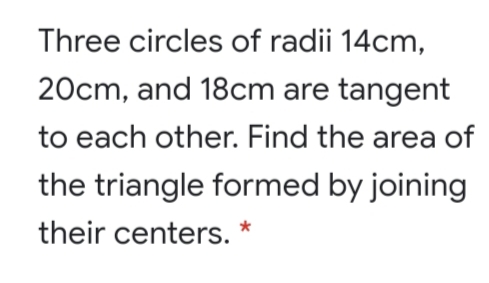 Three circles of radii 14cm,
20cm, and 18cm are tangent
to each other. Find the area of
the triangle formed by joining
their centers.
