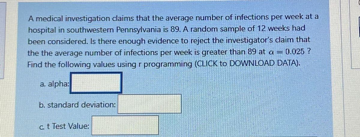 A medical investigation claims that the average number of infections per week at a
hospital in southwestern Pennsylvania is 89. A random sample of 12 weeks had
been considered. Is there enough evidence to reject the investigator's claim that
0.025?
the the average number of infections per week is greater than 89 at a =
Find the following values using r programming (CLICK to DOWNLOAD DATA).
a. alpha:
b. standard deviation:
c. t Test Value:
