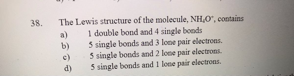 The Lewis structure of the molecule, NH,O", contains
1 double bond and 4 single bonds
5 single bonds and 3 lone pair electrons.
5 single bonds and 2 lone pair electrons.
5 single bonds and 1 lone pair electrons.
38.
a)
b)
c)
d)
