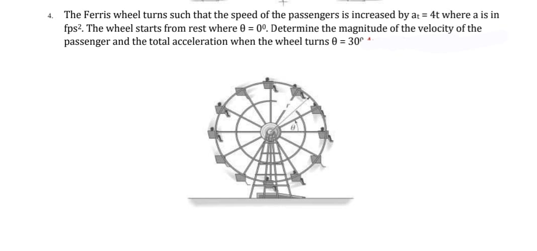 The Ferris wheel turns such that the speed of the passengers is increased by at = 4t where a is in
fps?. The wheel starts from rest where 0 = 0°. Determine the magnitude of the velocity of the
passenger and the total acceleration when the wheel turns 0 = 30° ^
4.
