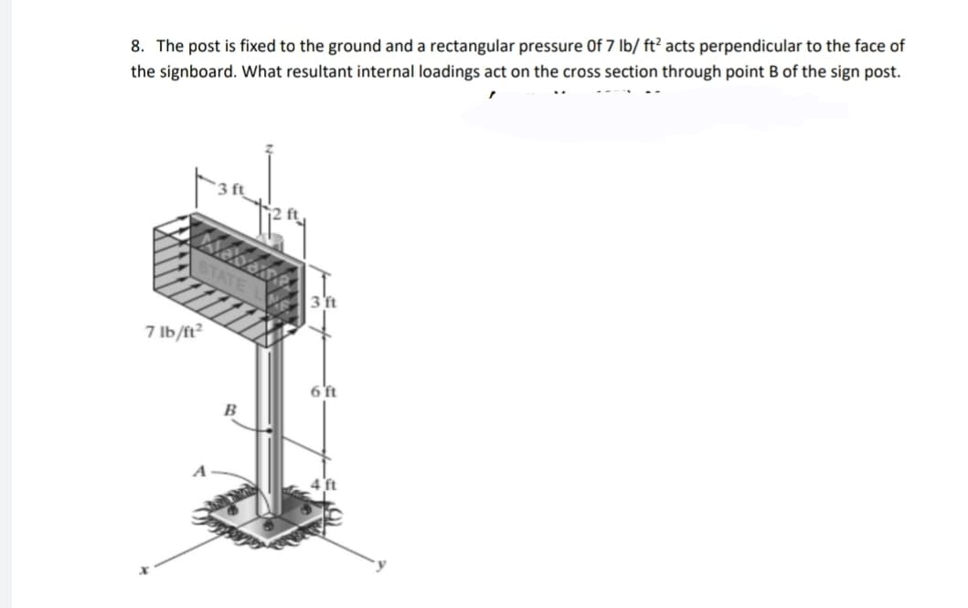 8. The post is fixed to the ground and a rectangular pressure Of 7 lb/ ft² acts perpendicular to the face of
the signboard. What resultant internal loadings act on the cross section through point B of the sign post.
7 Ib/ft?
6'ft
B
