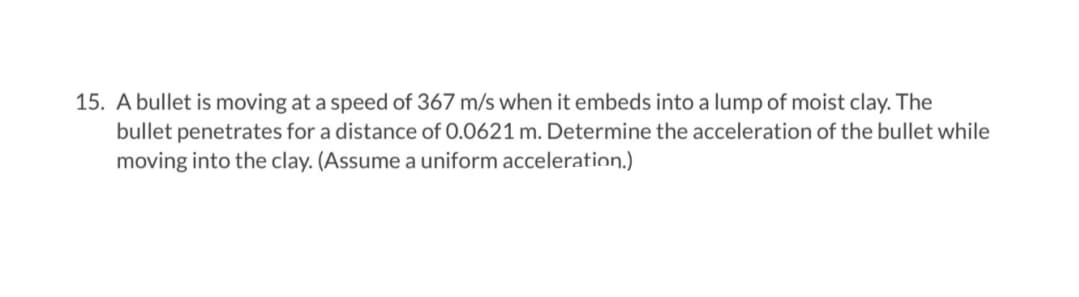 15. A bullet is moving at a speed of 367 m/s when it embeds into a lump of moist clay. The
bullet penetrates for a distance of 0.0621 m. Determine the acceleration of the bullet while
moving into the clay. (Assume a uniform acceleration.)
