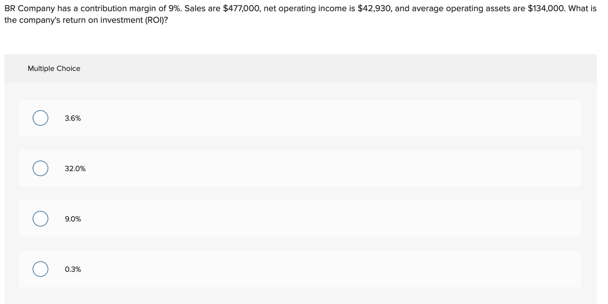 BR Company has a contribution margin of 9%. Sales are $477,000, net operating income is $42,930, and average operating assets are $134,000. What is
the company's return on investment (ROI)?
Multiple Choice
O
O
3.6%
32.0%
9.0%
0.3%