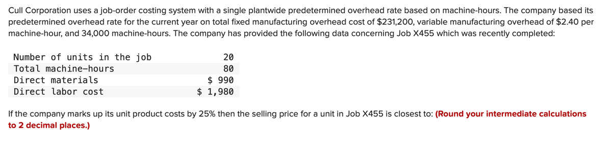Cull Corporation uses a job-order costing system with a single plantwide predetermined overhead rate based on machine-hours. The company based its
predetermined overhead rate for the current year on total fixed manufacturing overhead cost of $231,200, variable manufacturing overhead of $2.40 per
machine-hour, and 34,000 machine-hours. The company has provided the following data concerning Job X455 which was recently completed:
Number of units in the job
Total machine-hours
Direct materials
Direct labor cost
$
20
80
$ 990
1,980
If the company marks up its unit product costs by 25% then the selling price for a unit in Job X455 is closest to: (Round your intermediate calculations
to 2 decimal places.)