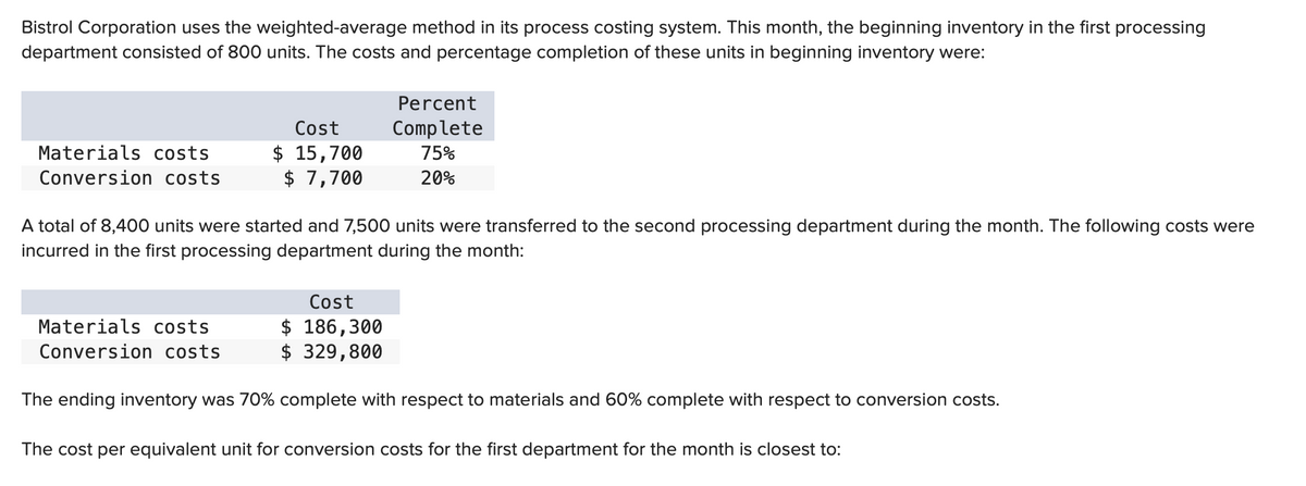 Bistrol Corporation uses the weighted-average method in its process costing system. This month, the beginning inventory in the first processing
department consisted of 800 units. The costs and percentage completion of these units in beginning inventory were:
Materials costs
Conversion costs
Cost
$ 15,700
$ 7,700
Materials costs.
Conversion costs
A total of 8,400 units were started and 7,500 units were transferred to the second processing department during the month. The following costs were
incurred in the first processing department during the month:
Percent
Complete
75%
20%
Cost
$ 186,300
$ 329,800
The ending inventory was 70% complete with respect to materials and 60% complete with respect to conversion costs.
The cost per equivalent unit for conversion costs for the first department for the month is closest to: