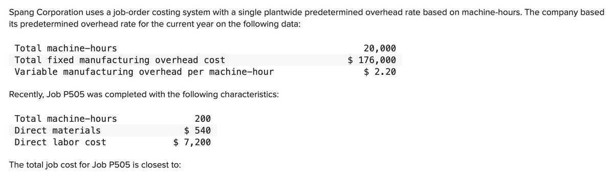 Spang Corporation uses a job-order costing system with a single plantwide predetermined overhead rate based on machine-hours. The company based
its predetermined overhead rate for the current year on the following data:
Total machine-hours
Total fixed manufacturing overhead cost
Variable manufacturing overhead per machine-hour
Recently, Job P505 was completed with the following characteristics:
Total machine-hours
Direct materials
Direct labor cost
$
The total job cost for Job P505 is closest to:
200
$ 540
7,200
20,000
$ 176,000
$ 2.20