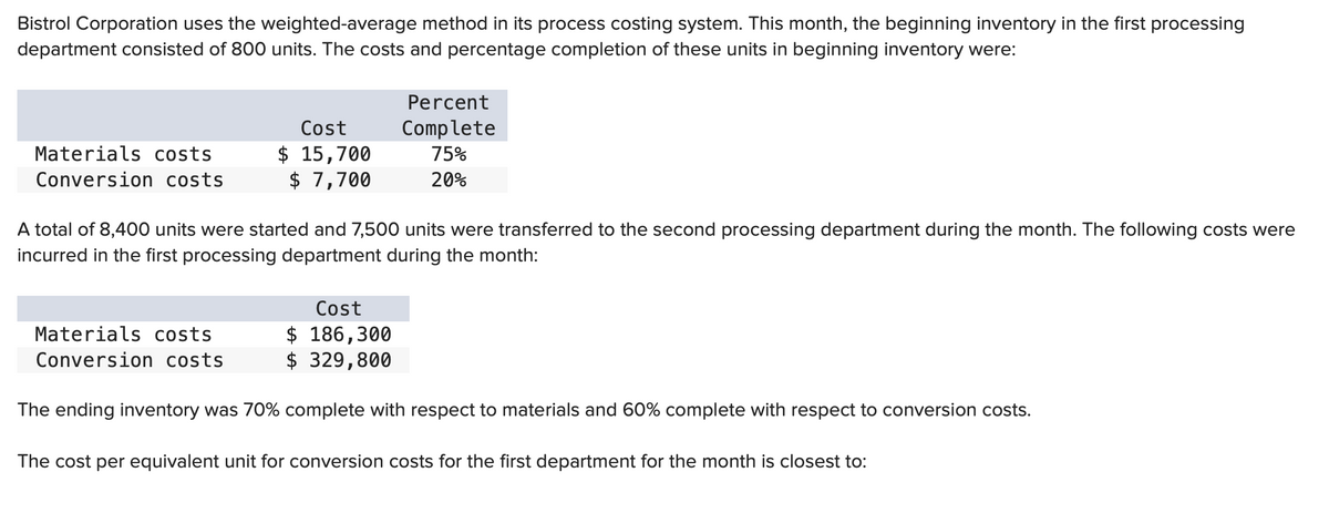 Bistrol Corporation uses the weighted-average method in its process costing system. This month, the beginning inventory in the first processing
department consisted of 800 units. The costs and percentage completion of these units in beginning inventory were:
Materials costs
Conversion costs
Cost
$ 15,700
$ 7,700
Materials costs
Conversion costs
A total of 8,400 units were started and 7,500 units were transferred to the second processing department during the month. The following costs were
incurred in the first processing department during the month:
Percent
Complete
75%
20%
Cost
$ 186,300
$ 329,800
The ending inventory was 70% complete with respect to materials and 60% complete with respect to conversion costs.
The cost per equivalent unit for conversion costs for the first department for the month is closest to: