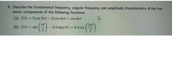 9. Describe the fundamental frequency, angular frequency and amplitude characteristics of the har-
monic components of the following functions:
(a) f(t) = 2cos 2=t
-3 cos 4at + cos 8rt
at
(b) f(1) = sin
Sat
0.5 sin(zt) +0.3 sin
