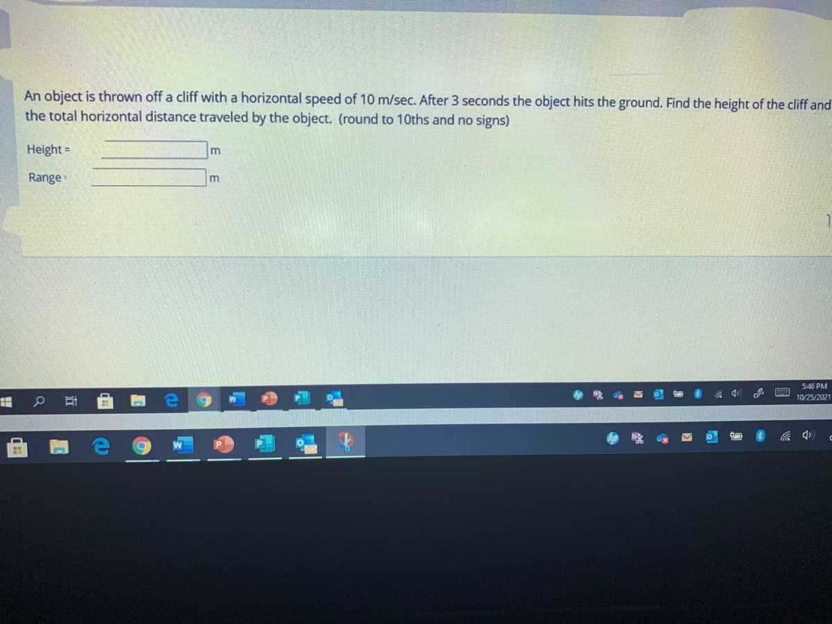 An object is thrown off a cliff with a horizontal speed of 10 m/sec. After 3 seconds the object hits the ground. Find the height of the cliff and
the total horizontal distance traveled by the object. (round to 10ths and no signs)
Height =
Range:
m
5:46 PM
10/25/2021
