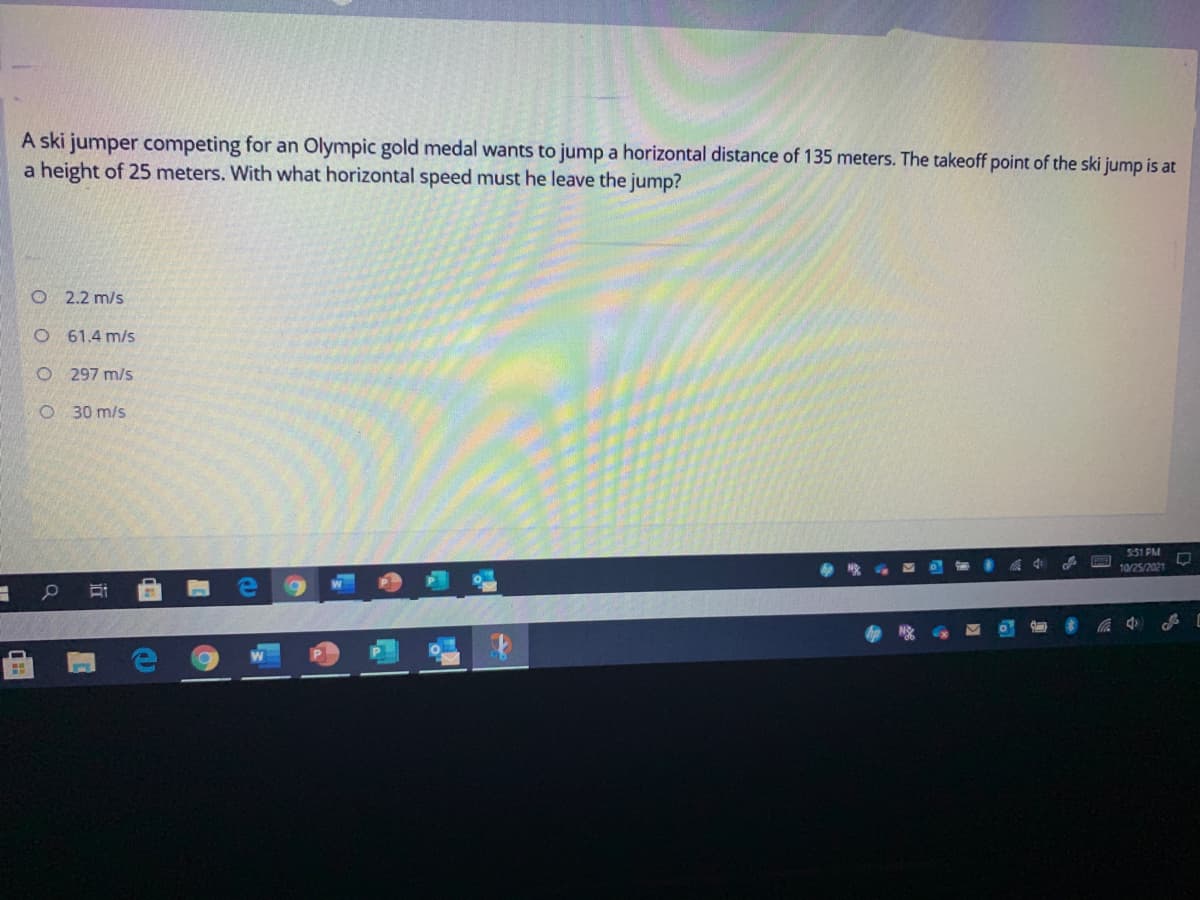 A ski jumper competing for an Olympic gold medal wants to jump a horizontal distance of 135 meters. The takeoff point of the ski jump is at
a height of 25 meters. With what horizontal speed must he leave the jump?
O 2.2 m/s
O 61.4 m/s
O 297 m/s
O 30 m/s
551 PM
10/25/2021
中
