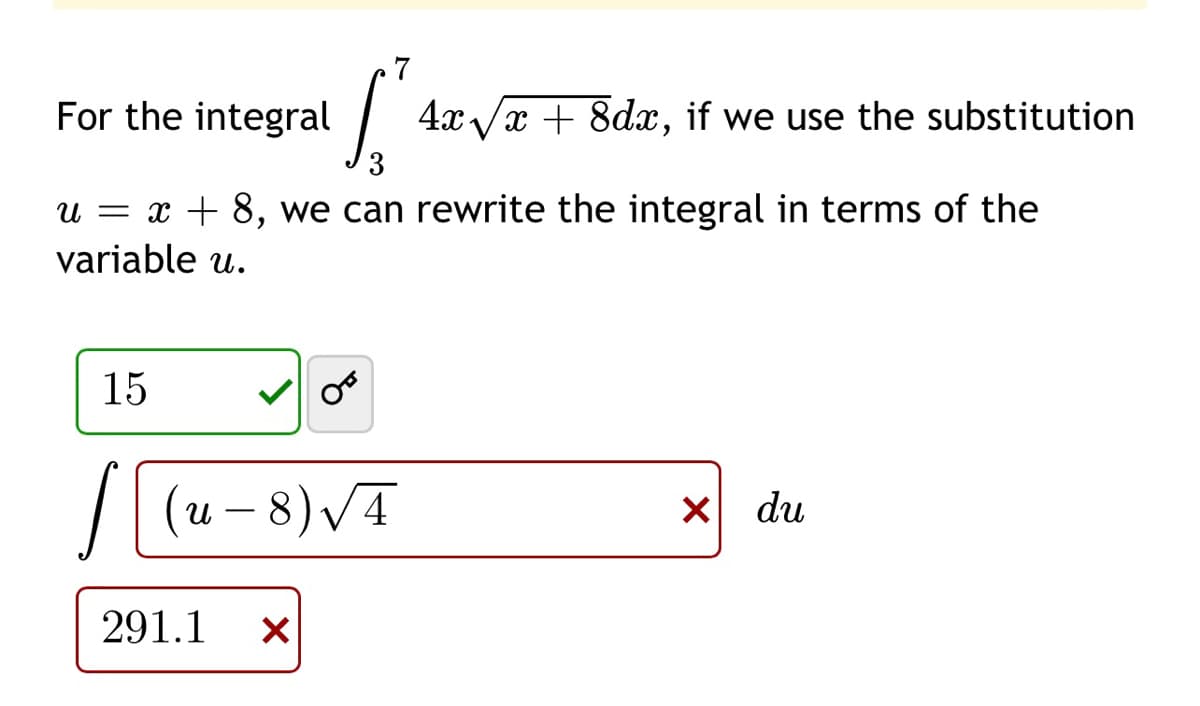 7
For the integral
4x/x + 8dx, if we use the substitution
u = x + 8, we can rewrite the integral in terms of the
variable u.
15
(u – 8) VĀ
du
291.1
