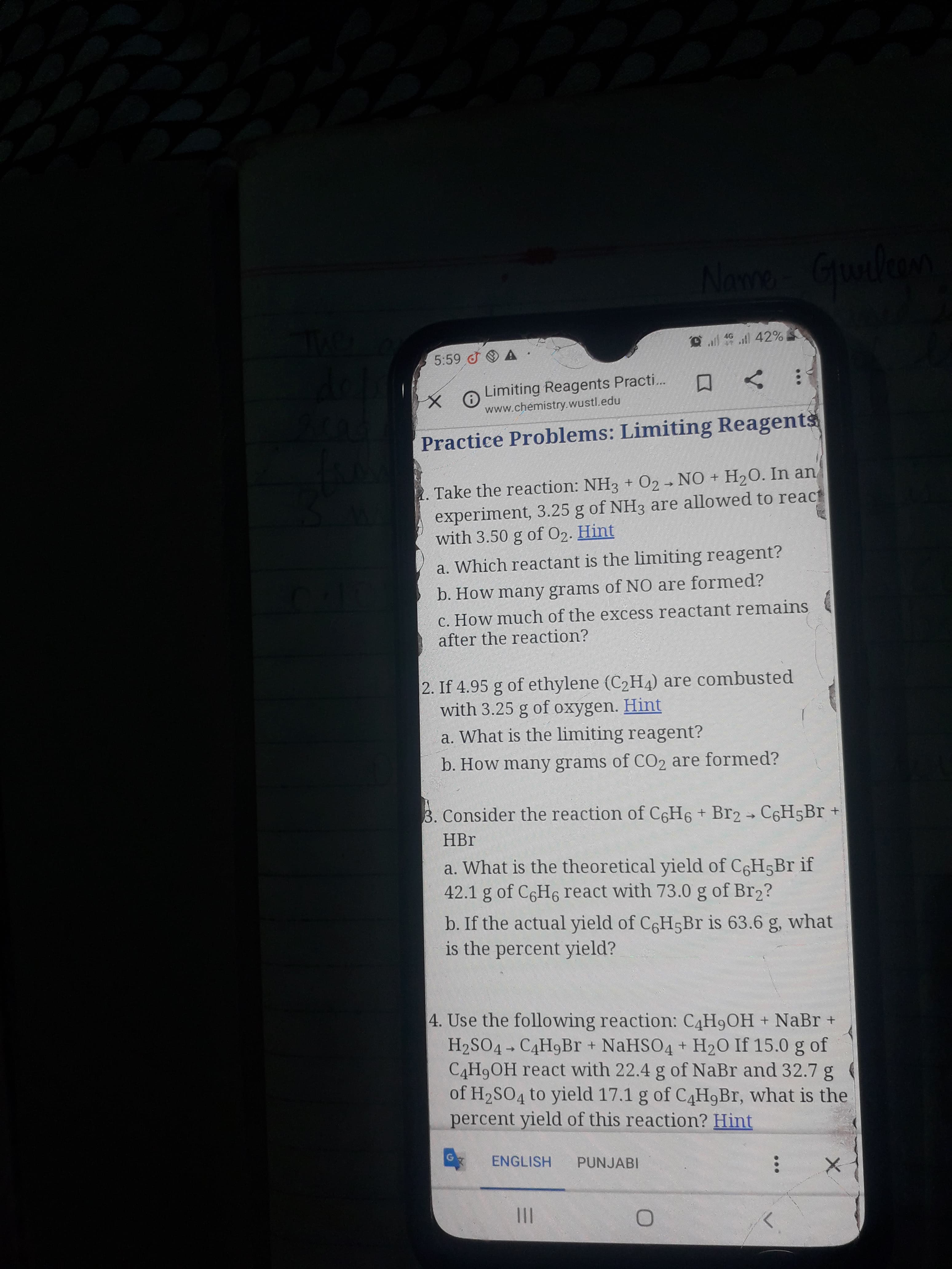 Name Gulon
Grunlean
D l ill 42%
5:59 A
Limiting Reagents Practi...
www.chémistry.wustl.edu
Practice Problems: Limiting Reagents
1. Take the reaction: NH3 + 02 - NO + H2O. In an,
experiment, 3.25 g of NH3 are allowed to react
with 3.50 g of O2. Hint
a. Which reactant is the limiting reagent?
b. How many grams of NO are formed?
C. How much of the excess reactant remains
after the reaction?
2. If 4.95 g of ethylene (C2H4) are combusted
with 3.25 g of oxygen. Hint
a. What is the limiting reagent?
b. How many grams of CO2 are formed?
3. Consider the reaction of C6H6 + Br2 → C6H5B +
HBr
a. What is the theoretical yield of C6H5B if
42.1 g of C6H6 react with 73.0 g of Br2?
b. If the actual yield of C6H5B is 63.6 g, what
is the percent yield?
4. Use the following reaction: C4H9OH + NaBr +
H2SO4 - C4H9Br + NaHSO4 + H20 If 15.0 g of
C4H9OH react with 22.4 g of NaBr and 32.7 g
of H2SO4 to yield 17.1 g of C4H9BR, what is the
percent yield of this reaction? Hint
ENGLISH
PUNJABI
II
