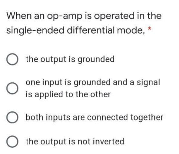 When an op-amp is operated in the
single-ended differential mode, *
O the output is grounded
one input is grounded and a signal
is applied to the other
both inputs are connected together
O the output is not inverted
