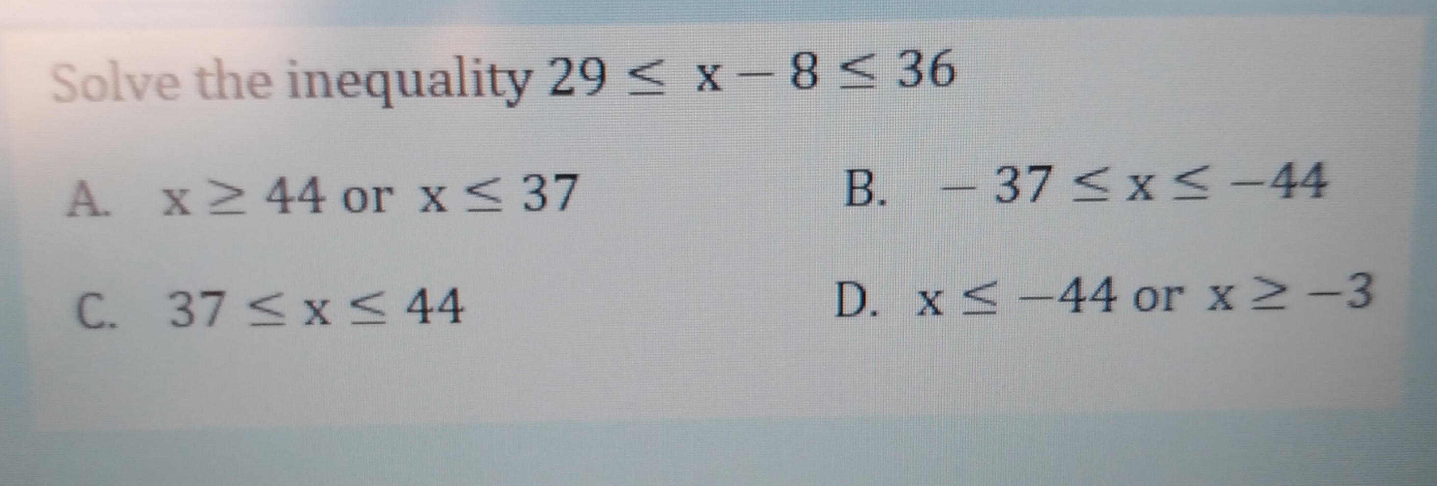 Solve the inequality 29 < x-8< 36
A. x2 44 or x<37
B.
-37<x<-44
C. 37 <x < 44
D. x <-44 or x2-3
