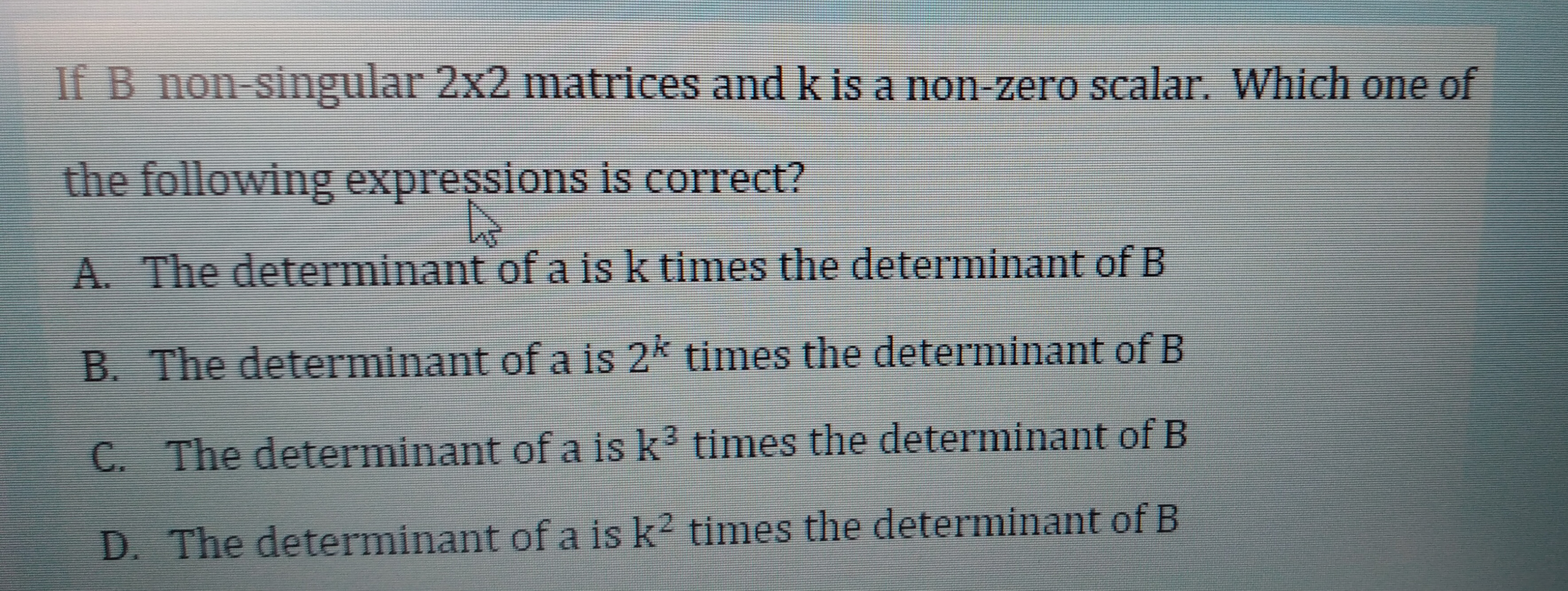 If B non-singular 2x2 matrices and k is a non-zero scalar. Which one of
the following expressions is correct?
A. The determinant of a is k times the determinant of B
B. The determinant of a is 2k times the determinant of B
C. The determinant of a is k3 times the determinant of B
D. The determinant of a is k? times the determinant of B
