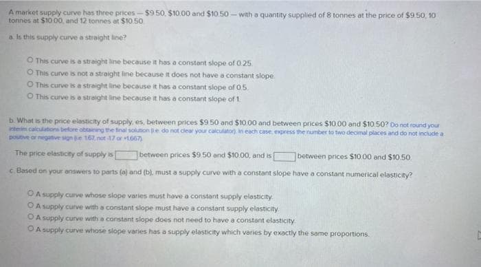 A market supply curve has three prices- $950. $10.00 and $10.50- with a quantity supplied of 8 tonnes at the price of $9.50, 10
tonnes at $10 00, and 12 tonnes at $10.50
a Is this supply curve a straight line?
O This curve is a straight line because it has a constant slope of 0.25
O This curve is not a straight line because it does not have a constant slope.
O This curve is a straight line because it has a constant slope of 05.
O This curve is a straight line because it has a constant slope of 1.
b. What is the price elasticity of supply, es, between prices $950 and $10.00 and between prices $10.00 and $10.50? Do not round your
Interim calculations before obtanng the final soluton e do not clear your calculator in each case, express the number to two decimal places and do not include a
postve or negatve sign e. 167 not 17 or 1667)
The price elasticity of supply is between prices $9.50 and $10.00, and is
between prices $10.00 and $10.50.
c. Based on your answers to parts (a) and (b). must a supply curve with a constant slope have a constant numerical elasticity?
OA supply curve whose slope varies must have a constant supply elasticity.
O A supply curve with a constant slope must have a constant supply elasticity.
OA supply cunve with a constant slope does not need to have a constant elasticity
O A supply curve whose slope varies has a supply elasticity which varies by exactly the same proportions.
