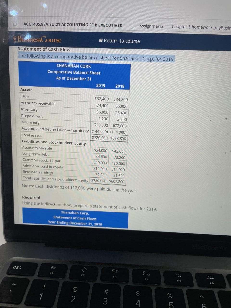 Assignments
Chapter 3 homework [myBusin
ACCT405.98A.SU.21 ACCOUNTING FOR EXECUTIVES
BuhessCourse
A Return to course
Statement of Cash Flow.
The following is a comparative balance sheet for Shanahan Corp. for 2019.
SHANAHAN CORP.
Comparative Balance Sheet
As of December 31
2019
2018
Assets
Cash
$32,400
$34,800
Accounts receivable
74,400
66,000
Inventory
36,000
26,400
Prepaid rent
1,200
3,600
Machinery
Accumulated depreciation-machinery (144,000) (114,000)
720,000 672,000
Total assets
$720,000 $688,800
Liabilities and Stockholders' Equity
Accounts payable
$54,000 $42,000
Long-term debt
34,800
73,200
Common stock, $2 par
240,000
180,000
Additional paid in capital
312,000 312,000
Retained earnings
79,200
81,600
Total liabilities and stockholders' equity $720,000 $607,200
Notes: Cash dividends of $12,000 were paid during the year.
Required
Using the indirect method, prepare a statement of cash flows for 2019.
Shanahan Corp.
Statement of Cash Flows
Year Ending December 31, 2019
esc
F1
F2
F3
F4
F5
F6
@
23
24
1
3
5
