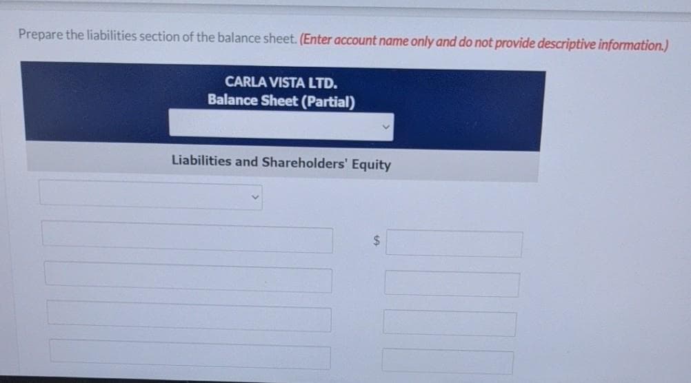 Prepare the liabilities section of the balance sheet. (Enter account name only and do not provide descriptive information.)
CARLA VISTA LTD.
Balance Sheet (Partial)
Liabilities and Shareholders' Equity
%24
