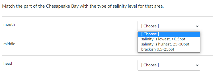 Match the part of the Chesapeake Bay with the type of salinity level for that area.
mouth
[ Choose ]
[ Choose ]
salinity is lowest, >0.5ppt
salinity is highest, 25-30ppt
brackish 0.5-25ppt
middle
head
[
[ Choose ]
