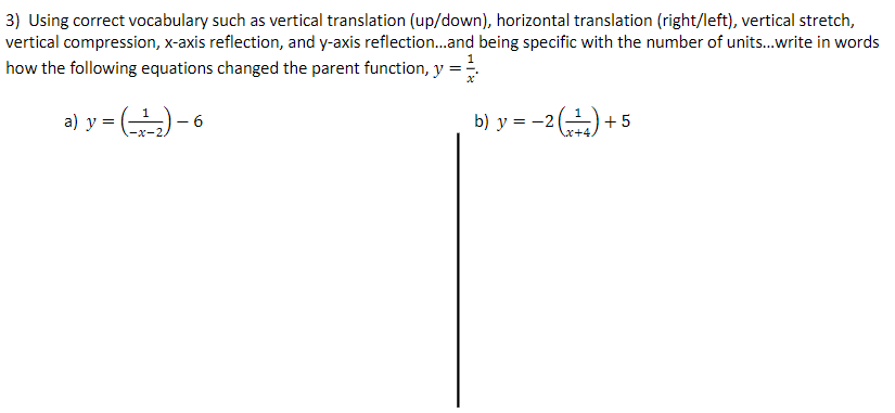 3) Using correct vocabulary such as vertical translation (up/down), horizontal translation (right/left), vertical stretch,
vertical compression, x-axis reflection, and y-axis reflection..and being specific with the number of units.write in words
how the following equations changed the parent function, y:
a) y = ()- 6
b) y = -2() +5
