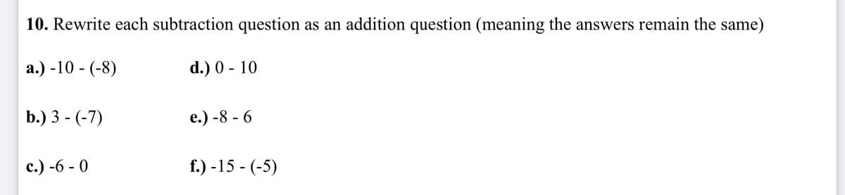 10. Rewrite each subtraction question as an addition question (meaning the answers remain the same)
d.) 0 - 10
a.) -10- (-8)
b.) 3 - (-7)
c.) -6-0
e.) -8 - 6
f.) -15- (-5)