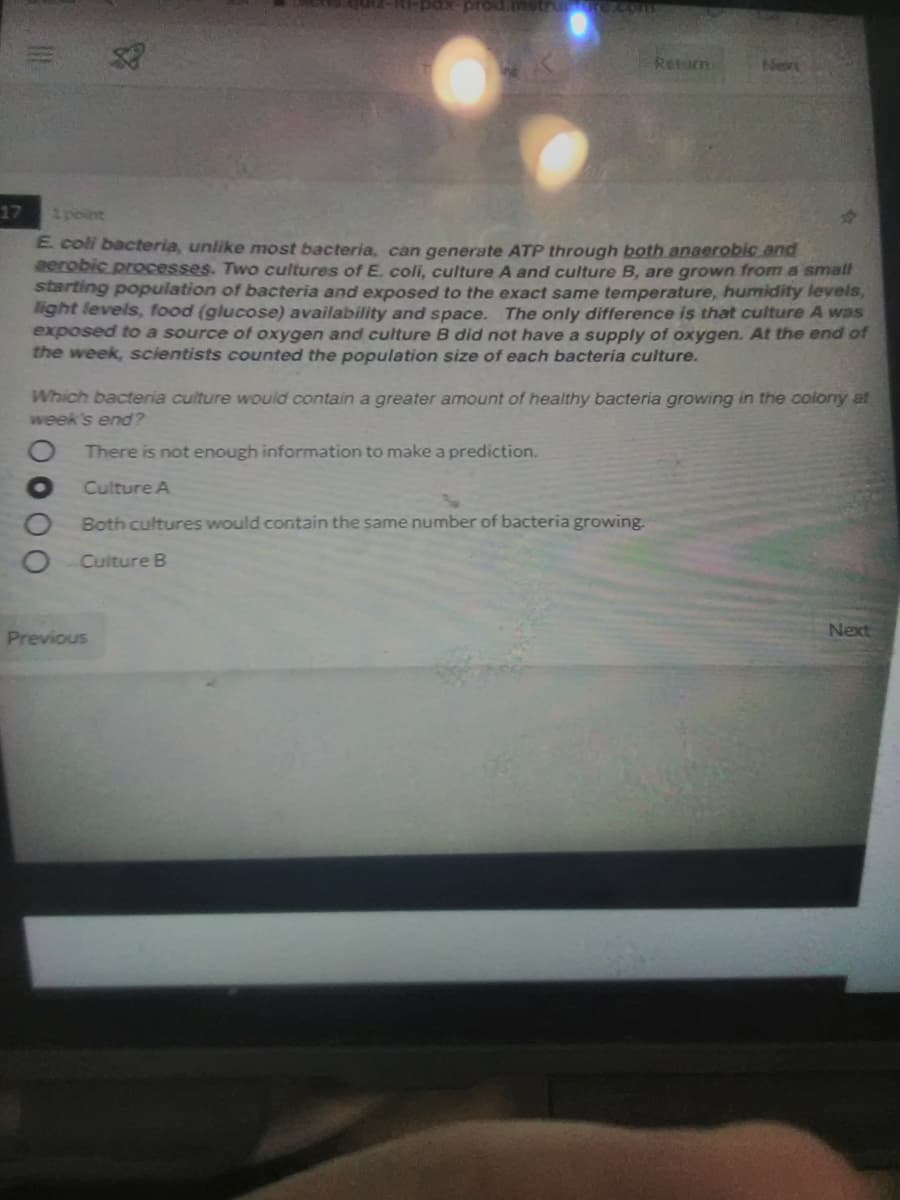 px-prod.mstrunre.com
Retam
Ne
17
1 point
E coli bacteria, unlike most bacteria, can generate ATP through both anaerobic and
eerobic processes. Two cultures ofE. coli, culture A and culture B, are grown from a small
starting population of bacteria and exposed to the exact same temperature, humidity levels,
light levels, food (glucose) availability and space. The only difference is that culture A was
exposed to a source of oxygen and culture B did not have a supply of oxygen. At the end of
the week, scientists counted the population size of each bacteria culture.
Which bacteria culture would contain a greater amount of healthy bacteria growing in the oolony at
week's end?
There is not enough information to make a prediction.
Culture A
Both cultures would contain the same number of bacteria growing.
Culture B
Previous
Next
