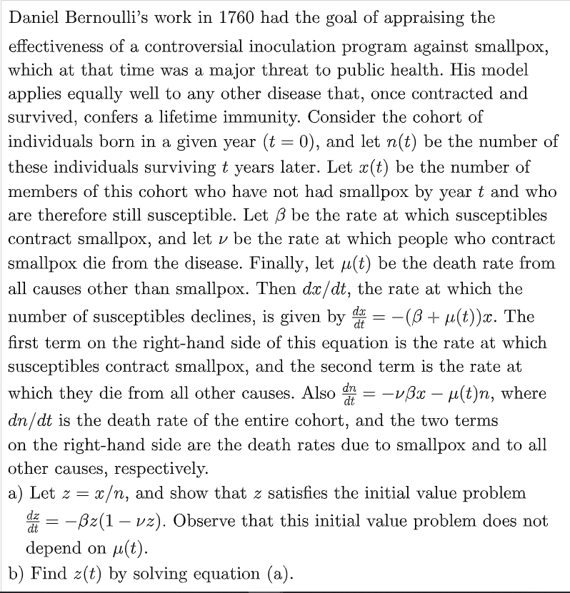 Daniel Bernoulli's work in 1760 had the goal of appraising the
effectiveness of a controversial inoculation program against smallpox,
which at that time was a major threat to public health. His model
applies equally well to any other disease that, once contracted and
survived, confers a lifetime immunity. Consider the cohort of
individuals born in a given year (t = 0), and let n(t) be the number of
these individuals surviving t years later. Let x(t) be the number of
members of this cohort who have not had smallpox by year t and who
are therefore still susceptible. Let 3 be the rate at which susceptibles
contract smallpox, and let v be the rate at which people who contract
smallpox die from the disease. Finally, let u(t) be the death rate from
all causes other than smallpox. Then dx/dt, the rate at which the
number of susceptibles declines, is given by d -(3 + μ(t))x. The
first term on the right-hand side of this equation is the rate at which
susceptibles contract smallpox, and the second term is the rate at
which they die from all other causes. Also = -√3x − μµ(t)n, where
dn/dt is the death rate of the entire cohort, and the two terms
dx
dt
==
dn
dt
-
on the right-hand side are the death rates due to smallpox and to all
other causes, respectively.
a) Let z = x/n, and show that z satisfies the initial value problem
dz
dź = −ßz(1 – vz). Observe that this initial value problem does not
dt
depend on μ(t).
b) Find z(t) by solving equation (a).