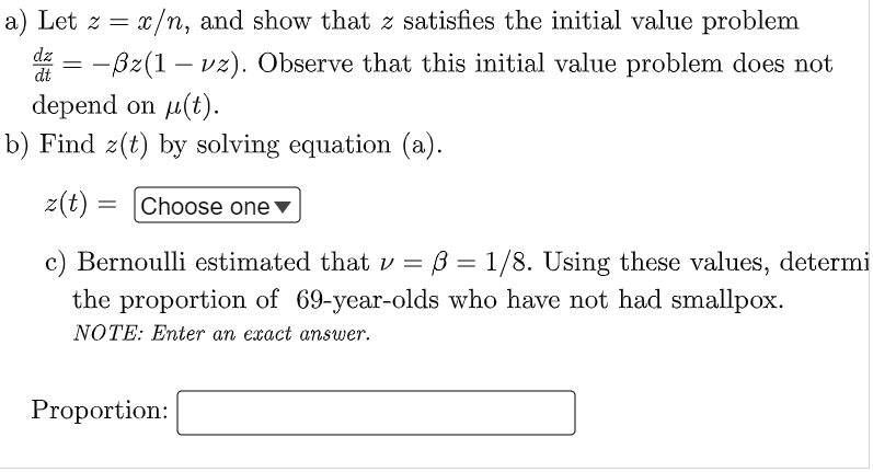 a) Let z = x/
x/n, and show that z satisfies the initial value problem
-ßz(1 - vz). Observe that this initial value problem does not
dz
=
dt
depend on μ(t).
b) Find z(t) by solving equation (a).
z(t):
= Choose one ▼
c) Bernoulli estimated that v = ß = 1/8. Using these values, determi
the proportion of 69-year-olds who have not had smallpox.
NOTE: Enter an exact answer.
Proportion: