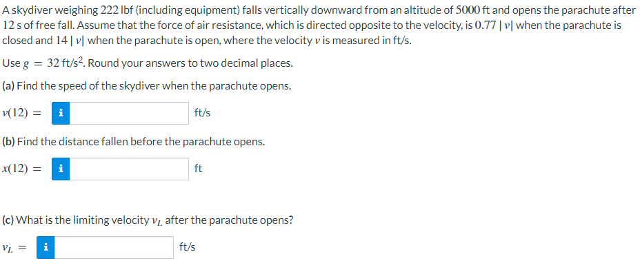 A skydiver weighing 222 lbf (including equipment) falls vertically downward from an altitude of 5000 ft and opens the parachute after
12 s of free fall. Assume that the force of air resistance, which is directed opposite to the velocity, is 0.77 |v| when the parachute is
closed and 14 |v| when the parachute is open, where the velocity v is measured in ft/s.
Use g = 32 ft/s². Round your answers to two decimal places.
(a) Find the speed of the skydiver when the parachute opens.
v(12) = i
ft/s
(b) Find the distance fallen before the parachute opens.
x(12) = i
ft
(c) What is the limiting velocity v after the parachute opens?
VL =
i
ft/s