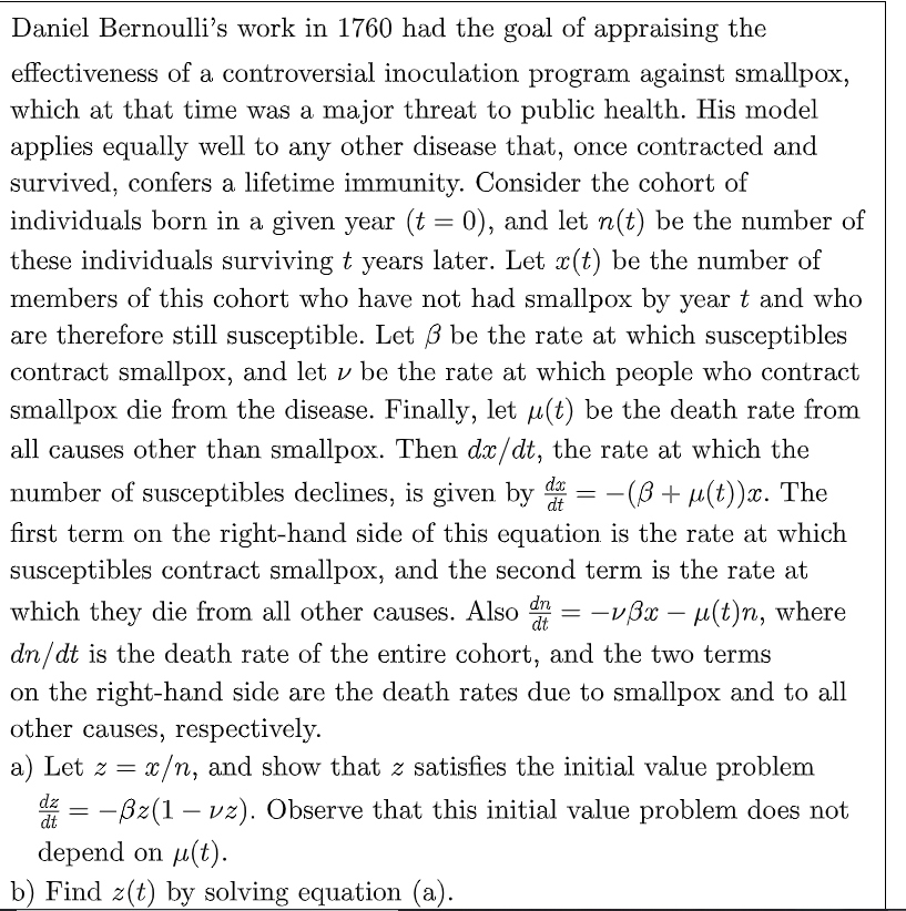 Daniel Bernoulli's work in 1760 had the goal of appraising the
effectiveness of a controversial inoculation program against smallpox,
which at that time was a major threat to public health. His model
applies equally well to any other disease that, once contracted and
survived, confers a lifetime immunity. Consider the cohort of
individuals born in a given year (t = 0), and let n(t) be the number of
these individuals surviving t years later. Let x(t) be the number of
members of this cohort who have not had smallpox by year t and who
are therefore still susceptible. Let 3 be the rate at which susceptibles
contract smallpox, and let y be the rate at which people who contract
smallpox die from the disease. Finally, let u(t) be the death rate from
all causes other than smallpox. Then dx/dt, the rate at which the
number of susceptibles declines, is given by d = −(B+ µ(t))x. The
first term on the right-hand side of this equation is the rate at which
susceptibles contract smallpox, and the second term is the rate at
which they die from all other causes. Also d = -v3x − µ(t)n, where
dn/dt is the death rate of the entire cohort, and the two terms
dx
dn
on the right-hand side are the death rates due to smallpox and to all
other causes, respectively.
a) Let z = x/n, and show that z satisfies the initial value problem
-ßz(1 - vz). Observe that this initial value problem does not
depend on μ(t).
dz =
dt
b) Find z(t) by solving equation (a).