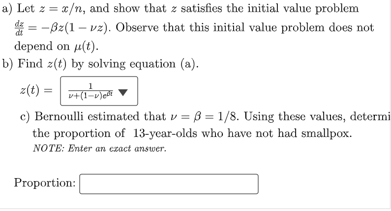 a) Let z = x/n, and show that z satisfies the initial value problem
-ßz(1 - vz). Observe that this initial value problem does not
depend on μ(t).
dz =
dt
b) Find z(t) by solving equation (a).
z(t)
=
1
v+(1-v) eft
c) Bernoulli estimated that v = ß = 1/8. Using these values, determi
the proportion of 13-year-olds who have not had smallpox.
NOTE: Enter an exact answer.
Proportion: