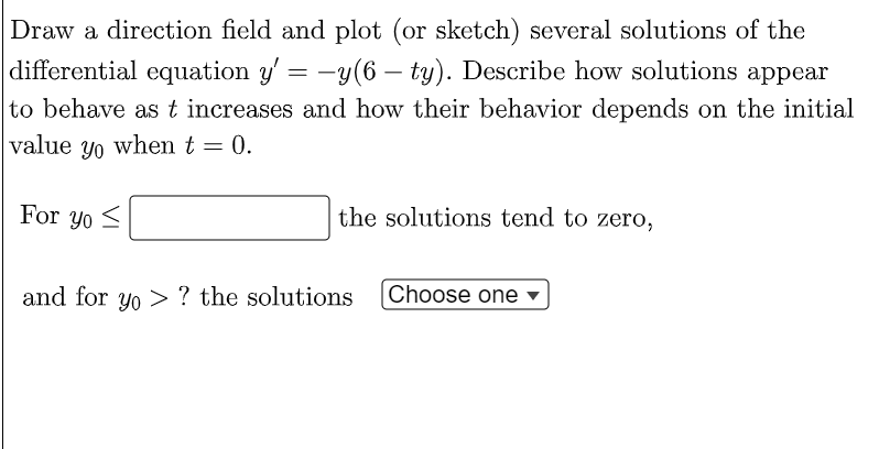 Draw a direction field and plot (or sketch) several solutions of the
differential equation y' = −y(6 — ty). Describe how solutions appear
to behave as t increases and how their behavior depends on the initial
value yo when t = 0.
For yo
the solutions tend to zero,
Choose one
and for yo? the solutions