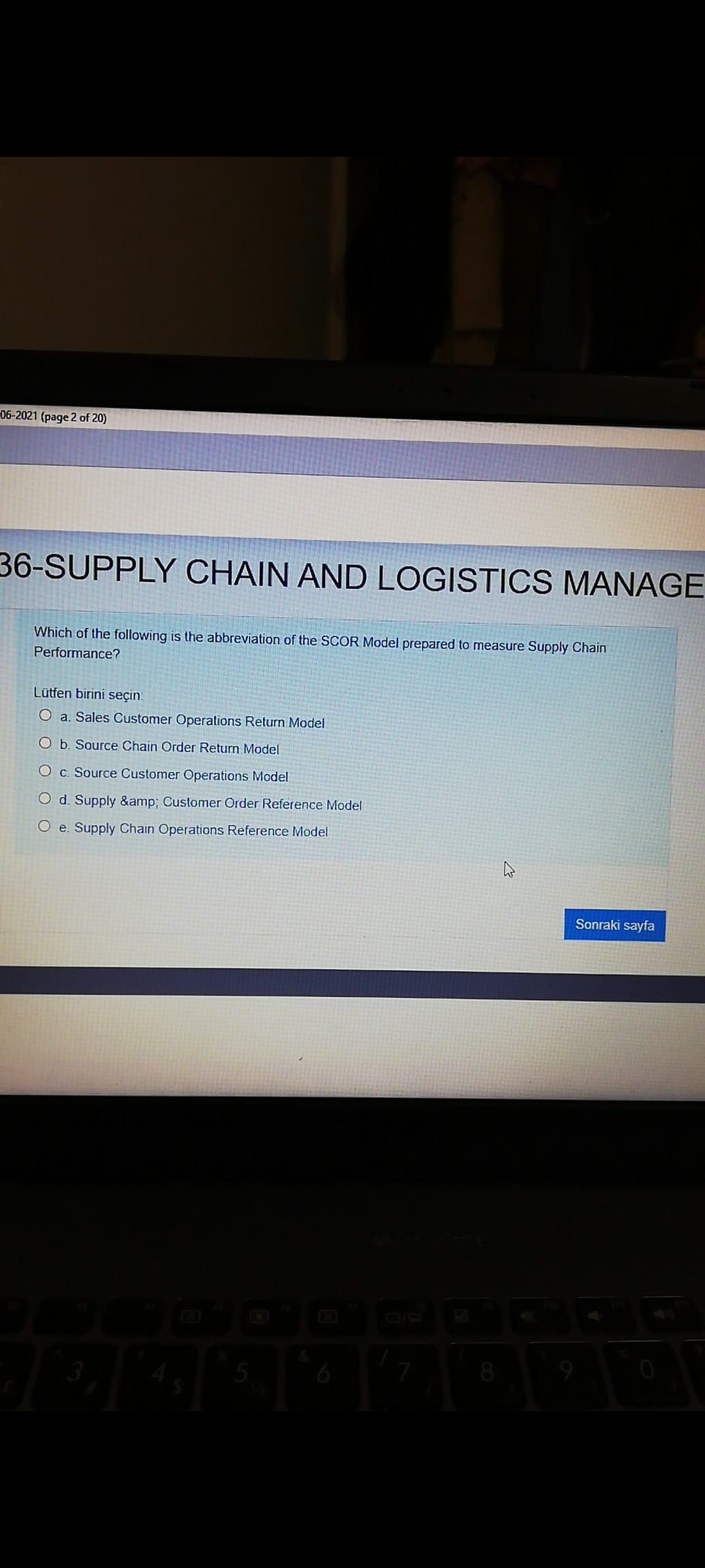 06-2021 (page 2 of 20)
36-SUPPLY CHAIN AND LOGISTICS MANAGE
Which of the following is the abbreviation of the SCOR Model prepared to measure Supply Chain
Performance?
Lütfen birini seçin.
O a. Sales Customer Operations Return Model
O b. Source Chain Order Return Model
O c. Source Customer Operations Model
O d. Supply &amp; Customer Order Reference Model
O e. Supply Chain Operations Reference Model
Sonraki sayfa
6
8
