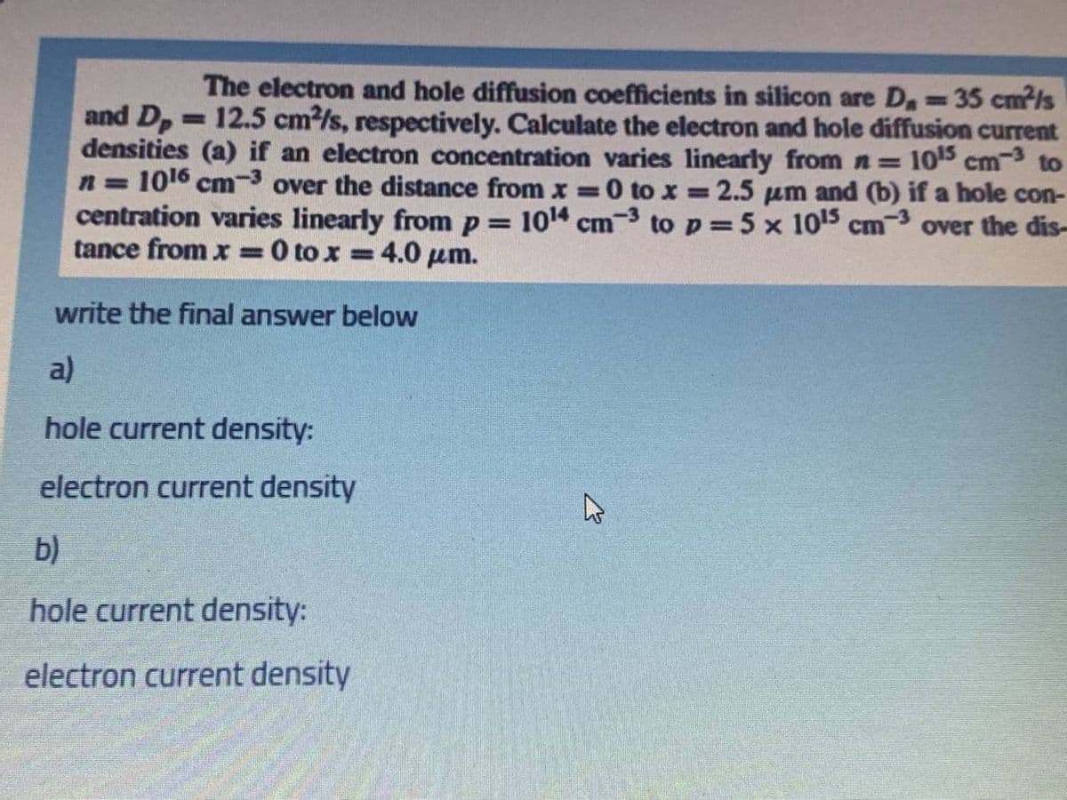 The electron and hole diffusion coefficients in silicon are D, 35 cm²/s
%3D
and D,=12.5 cm2/s, respectively. Calculate the electron and hole diffusion current
densities (a) if an electron concentration varies linearly fromn= 105 cm-3 to
n = 1016 cm-3 over the distance from x =0 to x = 2.5 um and (b) if a hole con-
centration varies linearly from p = 1014 cm-3 to p 5 x 1015 cm-3 over the dis-
tance from x =0 to x 4.0 µm.
%3D
%3D
%3D
write the final answer below
a)
hole current density:
electron current density
b)
hole current density:
electron current density
