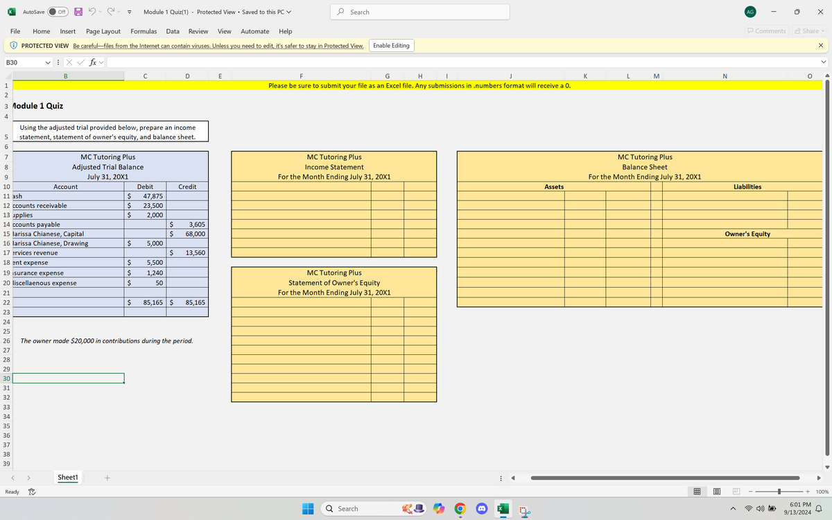 AutoSave
Off
▾
Module 1 Quiz(1) - Protected View ⚫ Saved to this PC ✓
Formulas Data Review View Automate
Help
Search
Enable Editing
C
D
E
G
F
J
Please be sure to submit your file as an Excel file. Any submissions in .numbers format will receive a 0.
H
|
K
L
M
N
PROTECTED VIEW Be careful-files from the Internet can contain viruses. Unless you need to edit, it's safer to stay in Protected View.
File
Home Insert Page Layout
B30
: × ✓ fx v
B
123 4
5698
3 Module 1 Quiz
Using the adjusted trial provided below, prepare an income
statement, statement of owner's equity, and balance sheet.
MC Tutoring Plus
Adjusted Trial Balance
9
10
July 31, 20X1
Account
Debit
Credit
11 ash
12 ccounts receivable
$
47,875
$
23,500
13 upplies
$
2,000
14 ccounts payable
$ 3,605
15 larissa Chianese, Capital
$ 68,000
16 larissa Chianese, Drawing
$
5,000
17 ervices revenue
$ 13,560
18 ent expense
$
5,500
19 isurance expense
$
1,240
20 liscellaenous expense
$
50
21
22
$
85,165 $
85,165
23
24
25
26
The owner made $20,000 in contributions during the period.
27
28
29
30
31
32
33
34
35
36
37
38
39
Ready
لو
Sheet1
+
MC Tutoring Plus
Income Statement
For the Month Ending July 31, 20X1
MC Tutoring Plus
Statement of Owner's Equity
For the Month Ending July 31, 20X1
AG
☐
☑
Comments
Share
×
MC Tutoring Plus
Balance Sheet
For the Month Ending July 31, 20X1
Assets
Liabilities
Q Search
X
Owner's Equity
m
回
4) D
+
6:01 PM
9/13/2024
100%