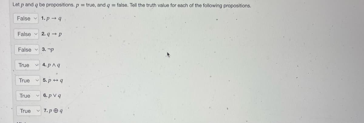 Let p and q be propositions. p = true, and q = false. Tell the truth value for each of the following propositions.
False
False
True
1.p→q
False 3. P
True
2.q→ P
4. p ^g
5. p q
True ✓6.pv q
True ✓7.pq