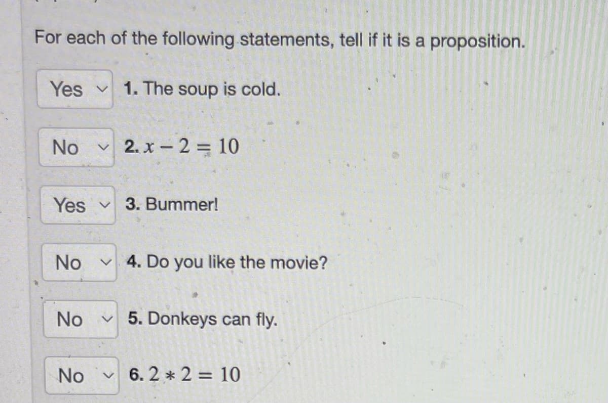 For each of the following statements, tell if it is a proposition.
Yes 1. The soup is cold.
No 2.x - 2 = 10
Yes V 3. Bummer!
No ✓4. Do you like the movie?
No
No V
5. Donkeys can fly.
6.2 * 2 = 10