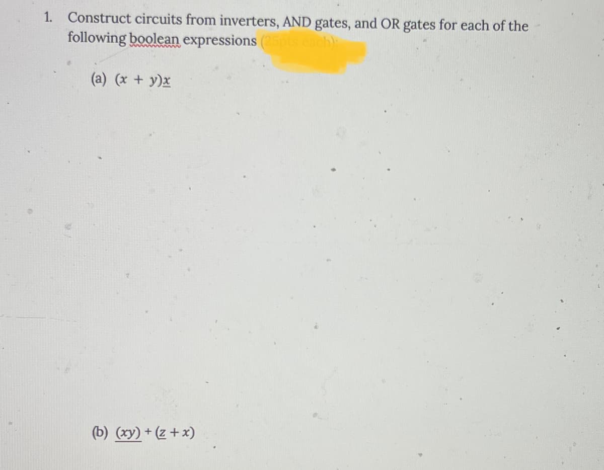 1. Construct circuits from inverters, AND gates, and OR gates for each of the
following boolean expressions (25pts each):
(a) (x + y)x
(b) (xy) + (z + x)