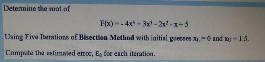 Determine the root of
F(x) = - 4x +3x3 - 2x2 - x+5
Using Five Iterations of Bisection Method with initial guesses XL 0 and xU 1.5.
%3D
Compute the estimated error, &a for each iteration.
