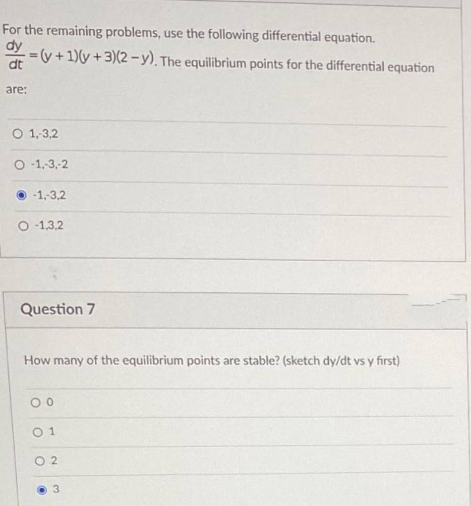 For the remaining problems, use the following differential equation.
dy
y +1)(y +3)(2-y). The equilibrium points for the differential equation
%3D
dt
are:
O 1,3,2
O -1,-3,-2
-1,-3,2
O -1,3,2
Question 7
How many of the equilibrium points are stable? (sketch dy/dt vs y first)
0 1
O 2
